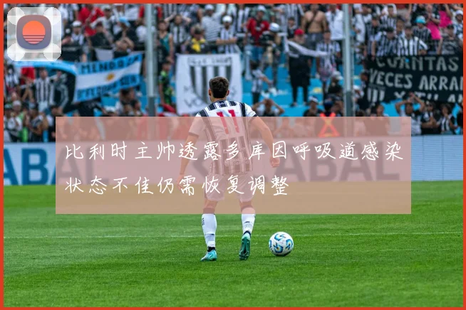 比利时主帅透露多库因呼吸道感染状态不佳仍需恢复调整