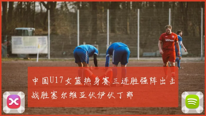 中国U17女篮热身赛三连胜强阵出击战胜塞尔维亚伏伊伏丁那