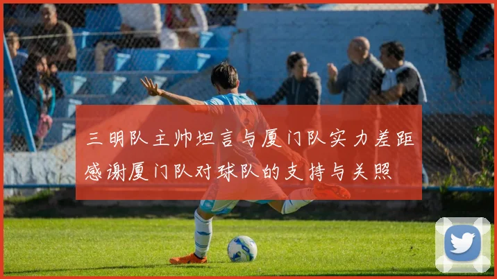 三明队主帅坦言与厦门队实力差距感谢厦门队对球队的支持与关照
