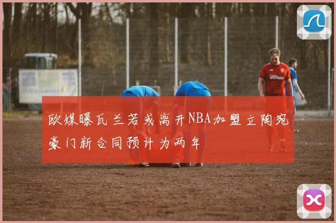 欧媒曝瓦兰若或离开NBA加盟立陶宛豪门新合同预计为两年