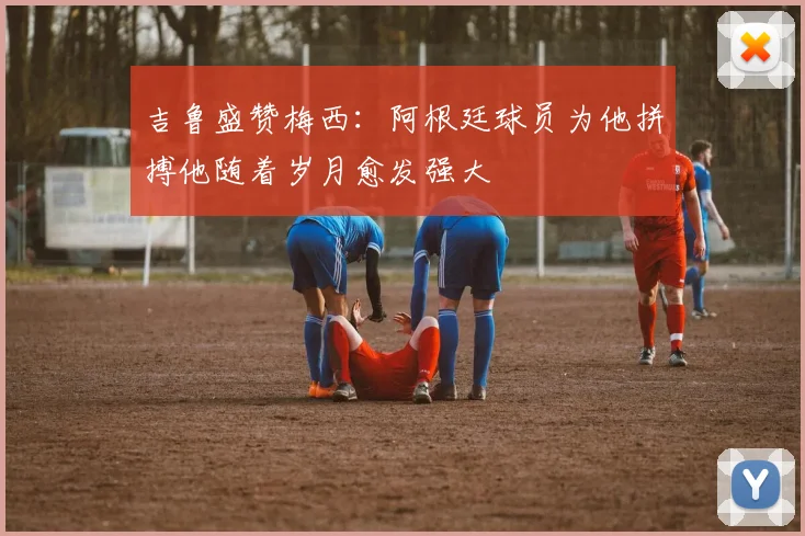 吉鲁盛赞梅西：阿根廷球员为他拼搏他随着岁月愈发强大
