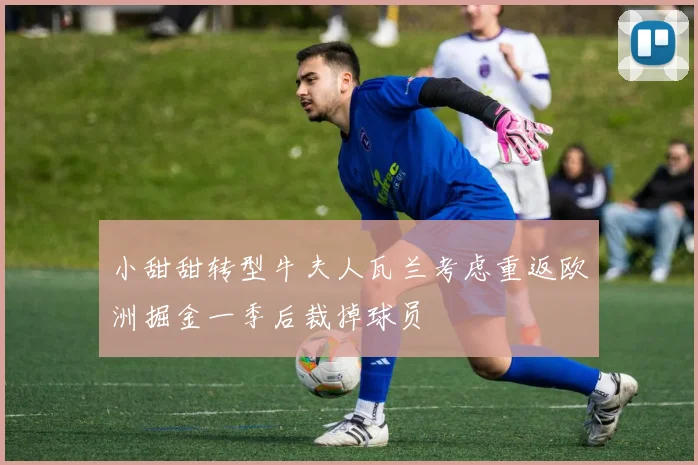 小甜甜转型牛夫人瓦兰考虑重返欧洲掘金一季后裁掉球员