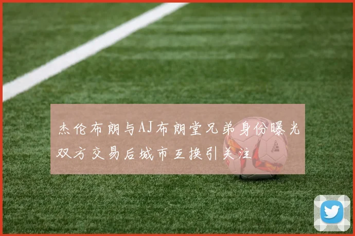 杰伦布朗与AJ布朗堂兄弟身份曝光双方交易后城市互换引关注