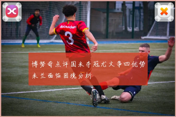 博努奇点评国米夺冠尤文争四优势米兰面临困境分析