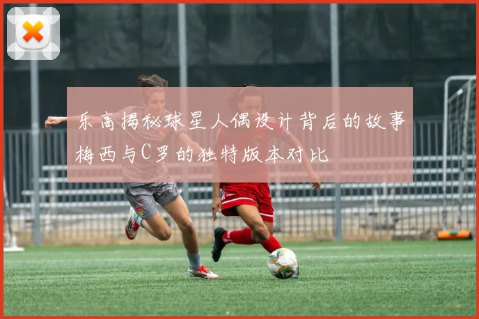 乐高揭秘球星人偶设计背后的故事梅西与C罗的独特版本对比