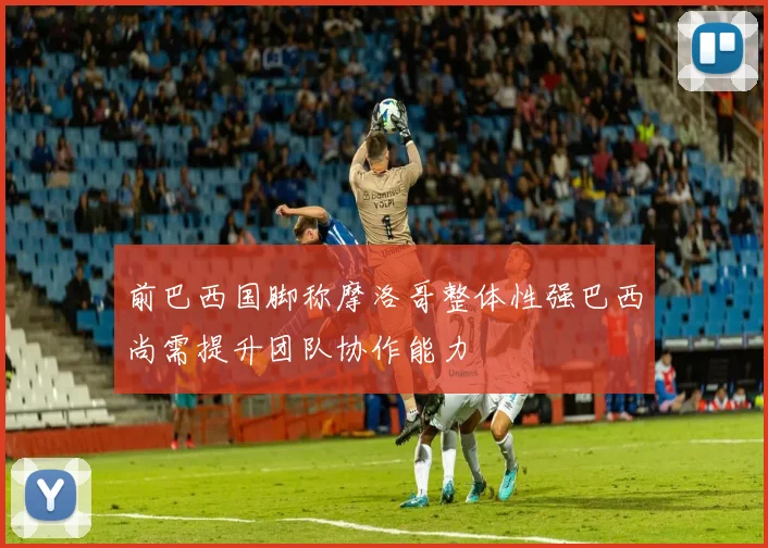 前巴西国脚称摩洛哥整体性强巴西尚需提升团队协作能力