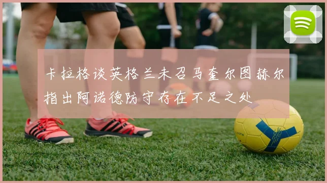 卡拉格谈英格兰未召马奎尔图赫尔指出阿诺德防守存在不足之处